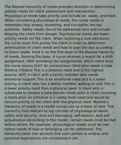 The Maslow hierarchy of needs provides direction in determining priority needs for client assessment and intervention. Physiological needs take priority and include air, water, and food. When considering physiological needs, the nurse needs to remember that airway, breathing, and circulation are top priorities. Safety needs should be addressed next and include keeping the client from danger. Psychosocial needs are lower priority needs for the client. When receiving a new admission, the nurse must first assess the client in order to determine prioritization of client needs and how to plan the day according to these needs. Food is on the first level of the Maslow hierarchy of needs, forming the base. A nurse receives a report for a shift assignment. After reviewing the assignments, which client does the nurse assess first? An unconscious client who needs a tube feeding initiated This is a physical need and is the highest priority. NOT: A client with a family member who needs emotional support This is an emotional need and is a lower priority. A client who has a family member waiting to visit This is a lower priority need than a physical need. A client who is scheduled to receive a beta-blocker medication A client receiving a medication on schedule is a safety level need and would be second priority to the client with the physical need. Maslow's hierarchy of needs is a model nurses use as a basis of care. The hierarchy from bottom to top consists of physiological needs, safety and security, love and belonging, self-esteem, and self-actualization.According to this model, certain needs must be met before others. For example, physiological needs must be met before needs of love or belonging can be addressed. The hierarchy takes into account that each person is unique, and personal experiences are considered.A clie