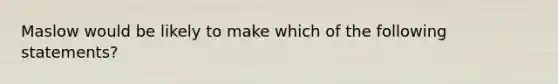 Maslow would be likely to make which of the following statements?