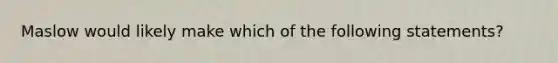 Maslow would likely make which of the following statements?