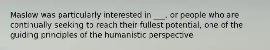 Maslow was particularly interested in ___, or people who are continually seeking to reach their fullest potential, one of the guiding principles of the humanistic perspective