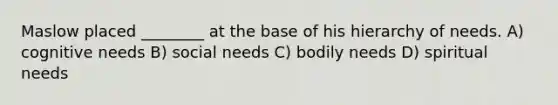 Maslow placed ________ at the base of his hierarchy of needs. A) cognitive needs B) social needs C) bodily needs D) spiritual needs