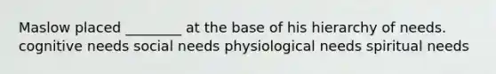 Maslow placed ________ at the base of his hierarchy of needs. cognitive needs social needs physiological needs spiritual needs