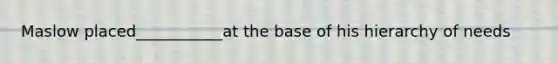 Maslow placed___________at the base of his hierarchy of needs