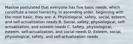 Maslow postulated that everyone has five basic needs, which constitute a need hierarchy. In ascending order, beginning with the most basic, they are: A. Physiological, safety, social, esteem, and self-actualization needs B. Social, safety, physiological, self-actualization, and esteem needs C. Safety, physiological, esteem, self-actualization, and social needs D. Esteem, social, physiological, safety, and self-actualization needs