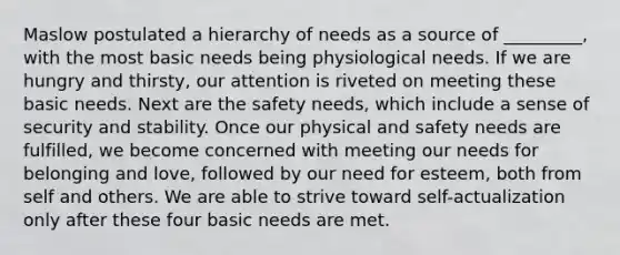 Maslow postulated a hierarchy of needs as a source of _________, with the most basic needs being physiological needs. If we are hungry and thirsty, our attention is riveted on meeting these basic needs. Next are the safety needs, which include a sense of security and stability. Once our physical and safety needs are fulfilled, we become concerned with meeting our needs for belonging and love, followed by our need for esteem, both from self and others. We are able to strive toward self-actualization only after these four basic needs are met.