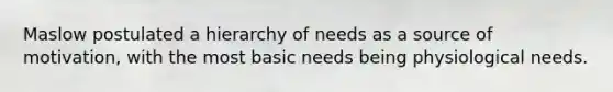 Maslow postulated a hierarchy of needs as a source of motivation, with the most basic needs being physiological needs.