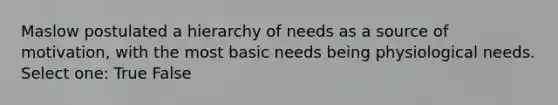 Maslow postulated a hierarchy of needs as a source of motivation, with the most basic needs being physiological needs.​ Select one: True False