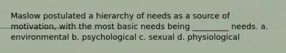 Maslow postulated a hierarchy of needs as a source of motivation, with the most basic needs being _________ needs. a. environmental b. psychological c. sexual d. physiological