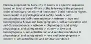 Maslow proposed his hierarchy of needs in a specific sequence based on level of need. Which of the following is the proposed order of Maslow's hierarchy of needs from initial needs to higher-level needs? A physiological and safety needs > self-actualization and self-transcendence > esteem > love and belongingness B love and belongingness > self-actualization and self-Ctranscendence > esteem > physiological and safety physiological and safety needs > esteem > love and belongingness > self-actualization and self-transcendence D physiological and safety needs > love and belongingness > esteem > self-actualization and self-transcendence