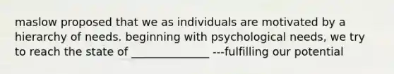 maslow proposed that we as individuals are motivated by a hierarchy of needs. beginning with psychological needs, we try to reach the state of ______________ ---fulfilling our potential