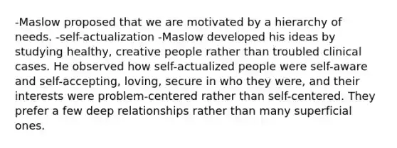 -Maslow proposed that we are motivated by a hierarchy of needs. -self-actualization -Maslow developed his ideas by studying healthy, creative people rather than troubled clinical cases. He observed how self-actualized people were self-aware and self-accepting, loving, secure in who they were, and their interests were problem-centered rather than self-centered. They prefer a few deep relationships rather than many superficial ones.