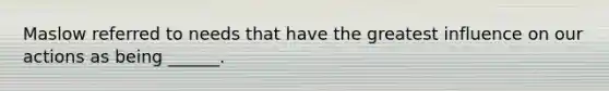 Maslow referred to needs that have the greatest influence on our actions as being ______.