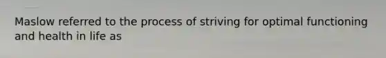 Maslow referred to the process of striving for optimal functioning and health in life as