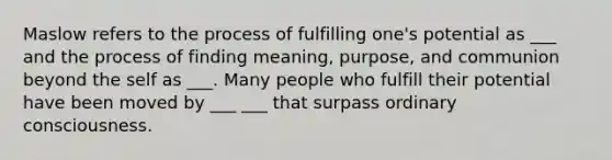 Maslow refers to the process of fulfilling one's potential as ___ and the process of finding meaning, purpose, and communion beyond the self as ___. Many people who fulfill their potential have been moved by ___ ___ that surpass ordinary consciousness.