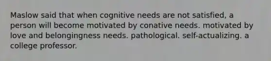 Maslow said that when cognitive needs are not satisfied, a person will become motivated by conative needs. motivated by love and belongingness needs. pathological. self-actualizing. a college professor.