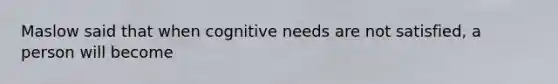 Maslow said that when cognitive needs are not satisfied, a person will become