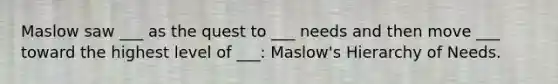 Maslow saw ___ as the quest to ___ needs and then move ___ toward the highest level of ___: Maslow's Hierarchy of Needs.