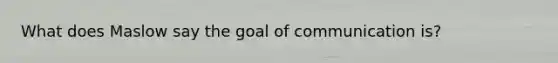 What does Maslow say the goal of communication is?