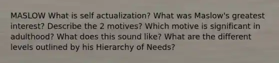 MASLOW What is self actualization? What was Maslow's greatest interest? Describe the 2 motives? Which motive is significant in adulthood? What does this sound like? What are the different levels outlined by his Hierarchy of Needs?