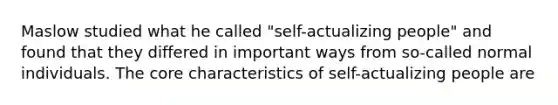 Maslow studied what he called "self-actualizing people" and found that they differed in important ways from so-called normal individuals. The core characteristics of self-actualizing people are