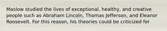 Maslow studied the lives of exceptional, healthy, and creative people such as Abraham Lincoln, Thomas Jefferson, and Eleanor Roosevelt. For this reason, his theories could be criticized for