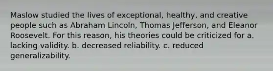 Maslow studied the lives of exceptional, healthy, and creative people such as Abraham Lincoln, Thomas Jefferson, and Eleanor Roosevelt. For this reason, his theories could be criticized for a. lacking validity. b. decreased reliability. c. reduced generalizability.