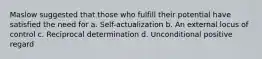 Maslow suggested that those who fulfill their potential have satisfied the need for a. Self-actualization b. An external locus of control c. Reciprocal determination d. Unconditional positive regard