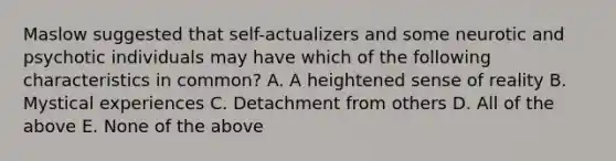 Maslow suggested that self-actualizers and some neurotic and psychotic individuals may have which of the following characteristics in common? A. A heightened sense of reality B. Mystical experiences C. Detachment from others D. All of the above E. None of the above