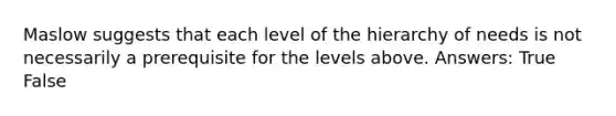 Maslow suggests that each level of the hierarchy of needs is not necessarily a prerequisite for the levels above. Answers: True False