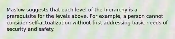 Maslow suggests that each level of the hierarchy is a prerequisite for the levels above. For example, a person cannot consider self-actualization without first addressing basic needs of security and safety.