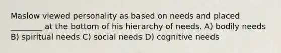 Maslow viewed personality as based on needs and placed ________ at the bottom of his hierarchy of needs. A) bodily needs B) spiritual needs C) social needs D) cognitive needs