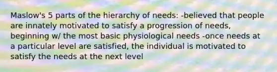 Maslow's 5 parts of the hierarchy of needs: -believed that people are innately motivated to satisfy a progression of needs, beginning w/ the most basic physiological needs -once needs at a particular level are satisfied, the individual is motivated to satisfy the needs at the next level