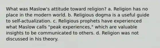 What was Maslow's attitude toward religion? a. Religion has no place in the modern world. b. Religious dogma is a useful guide to self-actualization. c. Religious prophets have experienced what Maslow calls "peak experiences," which are valuable insights to be communicated to others. d. Religion was not discussed in his theory.