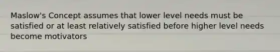 Maslow's Concept assumes that lower level needs must be satisfied or at least relatively satisfied before higher level needs become motivators