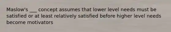 Maslow's ___ concept assumes that lower level needs must be satisfied or at least relatively satisfied before higher level needs become motivators