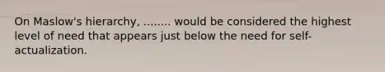 On Maslow's hierarchy, ........ would be considered the highest level of need that appears just below the need for self-actualization.