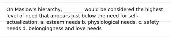 On Maslow's hierarchy, ________ would be considered the highest level of need that appears just below the need for self-actualization. a. esteem needs b. physiological needs. c. safety needs d. belongingness and love needs