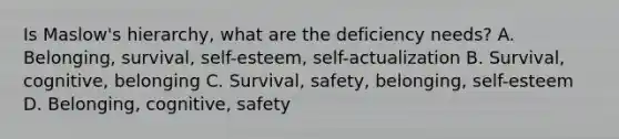 Is Maslow's hierarchy, what are the deficiency needs? A. Belonging, survival, self-esteem, self-actualization B. Survival, cognitive, belonging C. Survival, safety, belonging, self-esteem D. Belonging, cognitive, safety