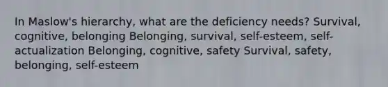 In Maslow's hierarchy, what are the deficiency needs? Survival, cognitive, belonging Belonging, survival, self-esteem, self-actualization Belonging, cognitive, safety Survival, safety, belonging, self-esteem