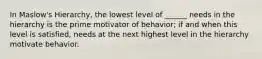 In Maslow's Hierarchy, the lowest level of ______ needs in the hierarchy is the prime motivator of behavior; if and when this level is satisfied, needs at the next highest level in the hierarchy motivate behavior.