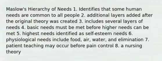 Maslow's Hierarchy of Needs 1. Identifies that some human needs are common to all people 2. additional layers added after the original theory was created 3. includes several layers of needs 4. basic needs must be met before higher needs can be met 5. highest needs identified as self-esteem needs 6. physiological needs include food, air, water, and elimination 7. patient teaching may occur before pain control 8. a nursing theory
