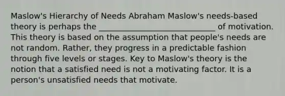 Maslow's Hierarchy of Needs Abraham Maslow's needs-based theory is perhaps the _____________________________ of motivation. This theory is based on the assumption that people's needs are not random. Rather, they progress in a predictable fashion through five levels or stages. Key to Maslow's theory is the notion that a satisfied need is not a motivating factor. It is a person's unsatisfied needs that motivate.