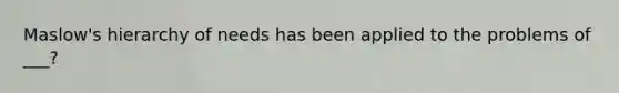 Maslow's hierarchy of needs has been applied to the problems of ___?