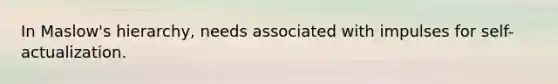 In Maslow's hierarchy, needs associated with impulses for self-actualization.