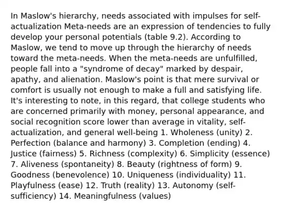 In Maslow's hierarchy, needs associated with impulses for self-actualization Meta-needs are an expression of tendencies to fully develop your personal potentials (table 9.2). According to Maslow, we tend to move up through the hierarchy of needs toward the meta-needs. When the meta-needs are unfulfilled, people fall into a "syndrome of decay" marked by despair, apathy, and alienation. Maslow's point is that mere survival or comfort is usually not enough to make a full and satisfying life. It's interesting to note, in this regard, that college students who are concerned primarily with money, personal appearance, and social recognition score lower than average in vitality, self-actualization, and general well-being 1. Wholeness (unity) 2. Perfection (balance and harmony) 3. Completion (ending) 4. Justice (fairness) 5. Richness (complexity) 6. Simplicity (essence) 7. Aliveness (spontaneity) 8. Beauty (rightness of form) 9. Goodness (benevolence) 10. Uniqueness (individuality) 11. Playfulness (ease) 12. Truth (reality) 13. Autonomy (self-sufficiency) 14. Meaningfulness (values)