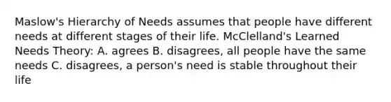 Maslow's Hierarchy of Needs assumes that people have different needs at different stages of their life. McClelland's Learned Needs Theory: A. agrees B. disagrees, all people have the same needs C. disagrees, a person's need is stable throughout their life