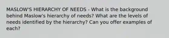 MASLOW'S HIERARCHY OF NEEDS - What is the background behind Maslow's hierarchy of needs? What are the levels of needs identified by the hierarchy? Can you offer examples of each?