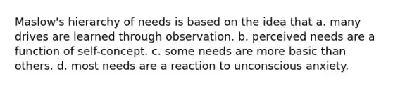 Maslow's hierarchy of needs is based on the idea that a. many drives are learned through observation. b. perceived needs are a function of self-concept. c. some needs are more basic than others. d. most needs are a reaction to unconscious anxiety.