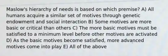 Maslow's hierarchy of needs is based on which premise? A) All humans acquire a similar set of motives through genetic endowment and social interaction B) Some motives are more basic or critical than others C) The more basic motives must be satisfied to a minimum level before other motives are activated D) As the basic motives become satisfied, more advanced motives come into play E) All of the above