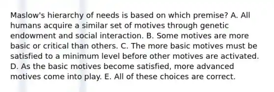 Maslow's hierarchy of needs is based on which premise? A. All humans acquire a similar set of motives through genetic endowment and social interaction. B. Some motives are more basic or critical than others. C. The more basic motives must be satisfied to a minimum level before other motives are activated. D. As the basic motives become satisfied, more advanced motives come into play. E. All of these choices are correct.